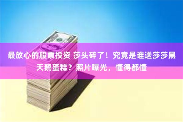 最放心的股票投资 莎头碎了！究竟是谁送莎莎黑天鹅蛋糕？照片曝光，懂得都懂