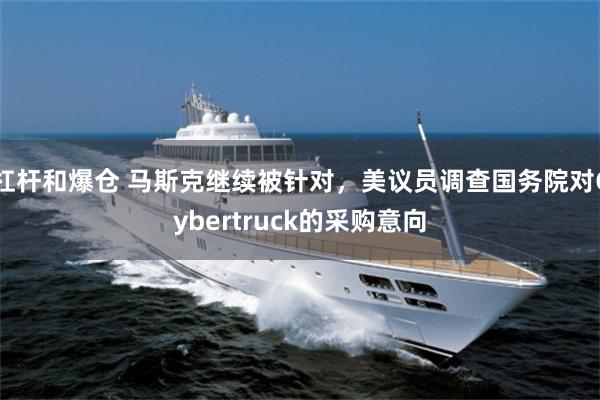 杠杆和爆仓 马斯克继续被针对，美议员调查国务院对Cybertruck的采购意向