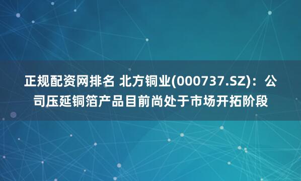 正规配资网排名 北方铜业(000737.SZ)：公司压延铜箔产品目前尚处于市场开拓阶段