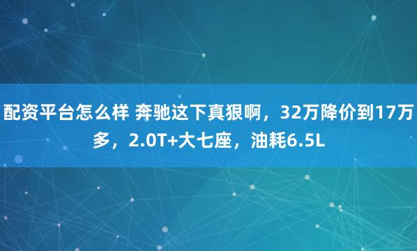 配资平台怎么样 奔驰这下真狠啊，32万降价到17万多，2.0T+大七座，油耗6.5L