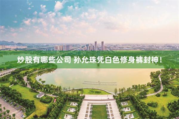炒股有哪些公司 孙允珠凭白色修身裤封神！