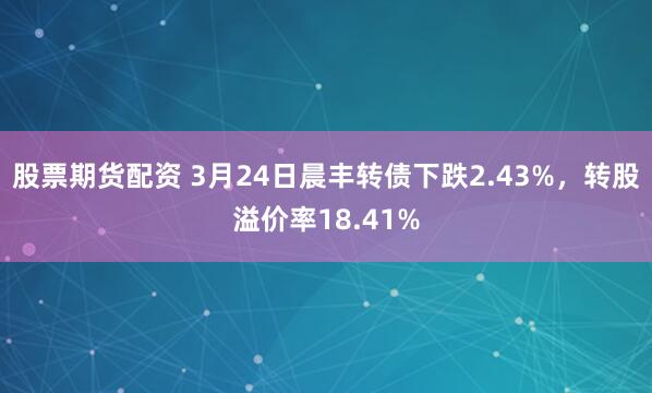 股票期货配资 3月24日晨丰转债下跌2.43%，转股溢价率18.41%