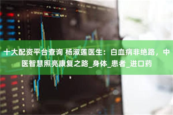 十大配资平台查询 杨淑莲医生：白血病非绝路，中医智慧照亮康复之路_身体_患者_进口药