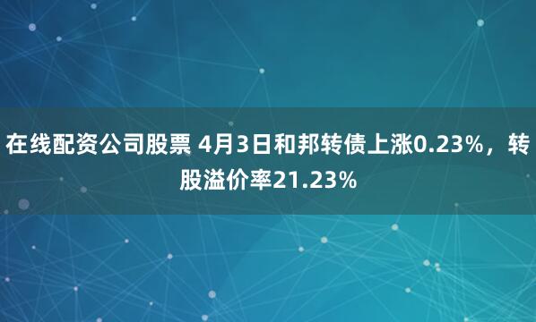 在线配资公司股票 4月3日和邦转债上涨0.23%，转股溢价率21.23%