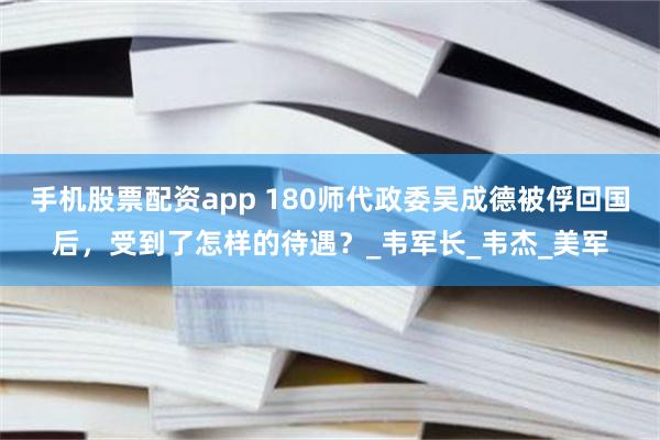 手机股票配资app 180师代政委吴成德被俘回国后，受到了怎样的待遇？_韦军长_韦杰_美军