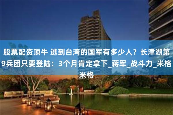 股票配资顶牛 逃到台湾的国军有多少人？长津湖第9兵团只要登陆：3个月肯定拿下_蒋军_战斗力_米格