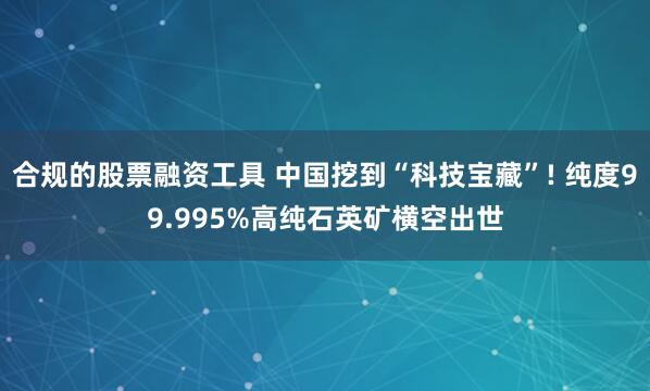 合规的股票融资工具 中国挖到“科技宝藏”! 纯度99.995%高纯石英矿横空出世