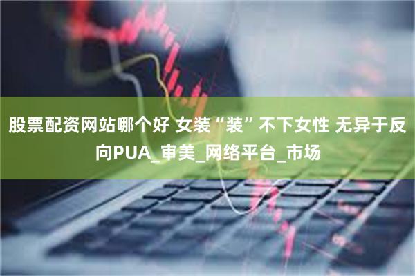 股票配资网站哪个好 女装“装”不下女性 无异于反向PUA_审美_网络平台_市场