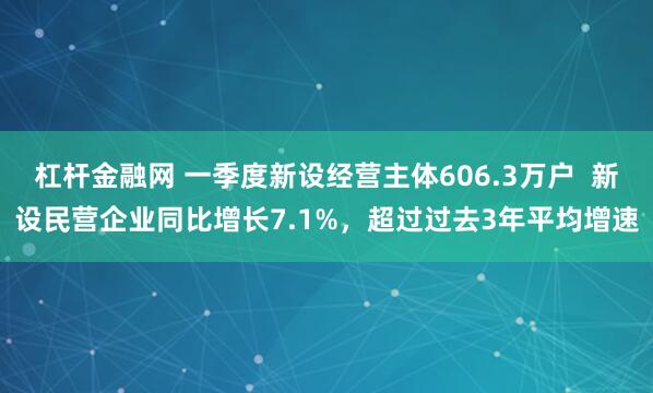 杠杆金融网 一季度新设经营主体606.3万户  新设民营企业同比增长7.1%，超过过去3年平均增速