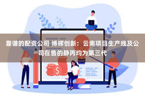 靠谱的配资公司 博晖创新：云南项目生产线及公司在售的静丙均为第三代