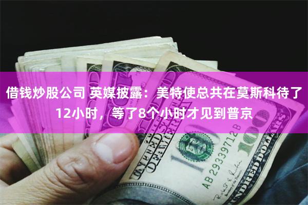 借钱炒股公司 英媒披露：美特使总共在莫斯科待了12小时，等了8个小时才见到普京