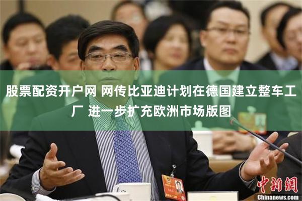 股票配资开户网 网传比亚迪计划在德国建立整车工厂 进一步扩充欧洲市场版图
