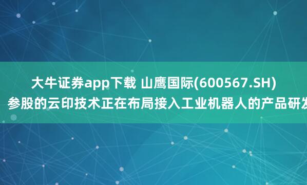 大牛证券app下载 山鹰国际(600567.SH)：参股的云印技术正在布局接入工业机器人的产品研发