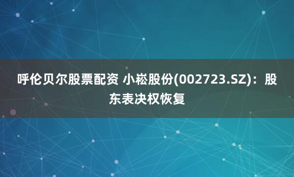 呼伦贝尔股票配资 小崧股份(002723.SZ)：股东表决权恢复