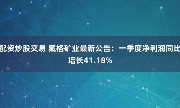 配资炒股交易 藏格矿业最新公告：一季度净利润同比增长41.18%