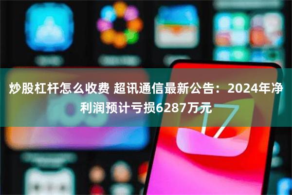 炒股杠杆怎么收费 超讯通信最新公告：2024年净利润预计亏损6287万元