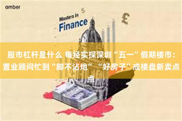 股市杠杆是什么 每经实探深圳“五一”假期楼市：置业顾问忙到“脚不沾地” “好房子”成楼盘新卖点