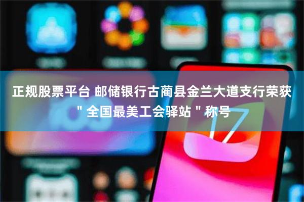 正规股票平台 邮储银行古蔺县金兰大道支行荣获＂全国最美工会驿站＂称号