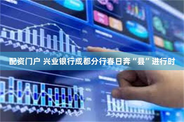 配资门户 兴业银行成都分行春日奔“县”进行时