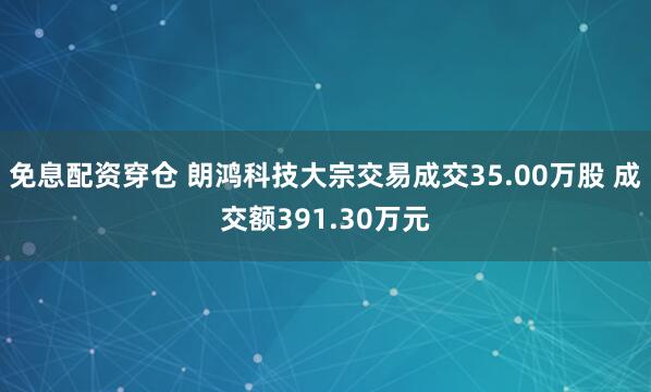 免息配资穿仓 朗鸿科技大宗交易成交35.00万股 成交额391.30万元