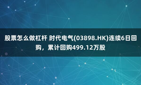 股票怎么做杠杆 时代电气(03898.HK)连续6日回购，累计回购499.12万股