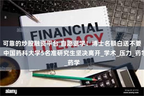 可靠的炒股融资平台 自愿退学！博士名额白送不要：中国药科大学5名准研究生坚决离开_学术_压力_药学