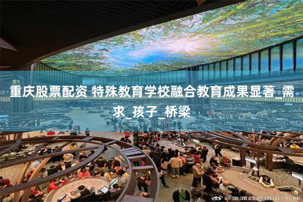 重庆股票配资 特殊教育学校融合教育成果显著_需求_孩子_桥梁