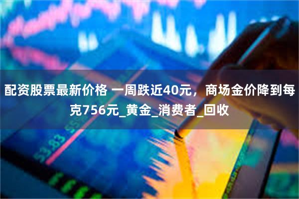 配资股票最新价格 一周跌近40元，商场金价降到每克756元_黄金_消费者_回收