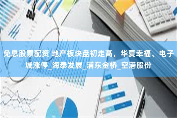 免息股票配资 地产板块盘初走高，华夏幸福、电子城涨停_海泰发展_浦东金桥_空港股份