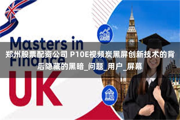 郑州股票配资公司 P10E视频炭黑屏创新技术的背后隐藏的黑暗_问题_用户_屏幕