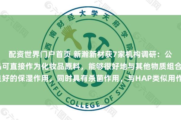 配资世界门户首页 新瀚新材获7家机构调研：公司HDO（己二醇）产品可直接作为化妆品原料，能够很好地与其他物质组合，具有良好的保湿作用，同时具有杀菌作用，与HAP类似用作化妆品新型防腐助剂（附调研问答）