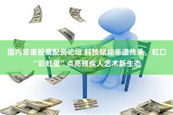 国内靠谱股票配资论坛 科技赋能非遗传承，虹口“彩虹里”点亮残疾人艺术新生态