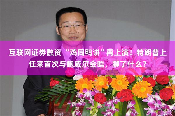 互联网证劵融资 “鸡同鸭讲”再上演！特朗普上任来首次与鲍威尔会晤，聊了什么？