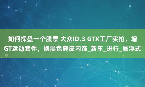 如何操盘一个股票 大众ID.3 GTX工厂实拍，增GT运动套件，换黑色麂皮内饰_新车_进行_悬浮式