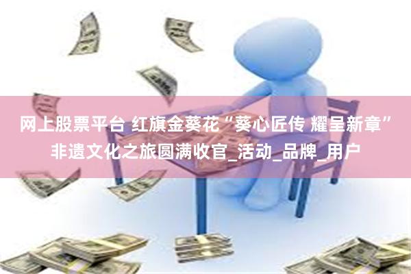 网上股票平台 红旗金葵花“葵心匠传 耀呈新章”非遗文化之旅圆满收官_活动_品牌_用户