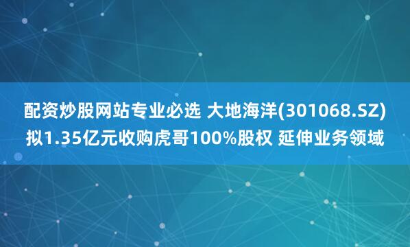 配资炒股网站专业必选 大地海洋(301068.SZ)拟1.35亿元收购虎哥100%股权 延伸业务领域