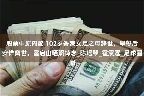 股票中原内配 102岁香港女足之母辞世，早餐后安详离世，霍启山晒照悼念_陈瑶琴_霍震霆_足球圈