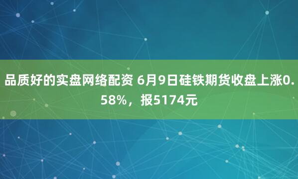 品质好的实盘网络配资 6月9日硅铁期货收盘上涨0.58%，报5174元
