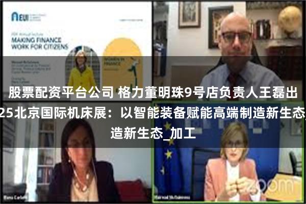 股票配资平台公司 格力董明珠9号店负责人王磊出席2025北京国际机床展：以智能装备赋能高端制造新生态_加工