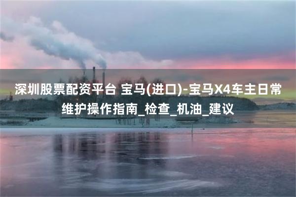 深圳股票配资平台 宝马(进口)-宝马X4车主日常维护操作指南_检查_机油_建议