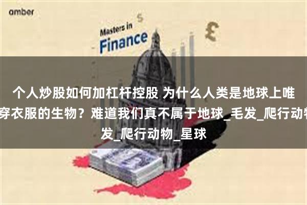 个人炒股如何加杠杆控股 为什么人类是地球上唯一需要穿衣服的生物？难道我们真不属于地球_毛发_爬行动物_星球
