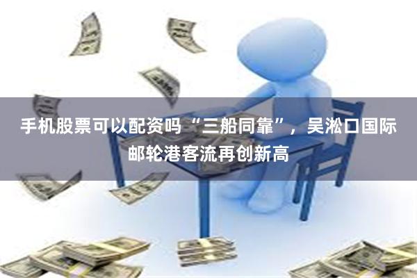 手机股票可以配资吗 “三船同靠”，吴淞口国际邮轮港客流再创新高
