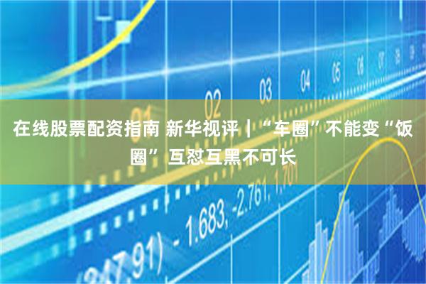 在线股票配资指南 新华视评｜“车圈”不能变“饭圈” 互怼互黑不可长