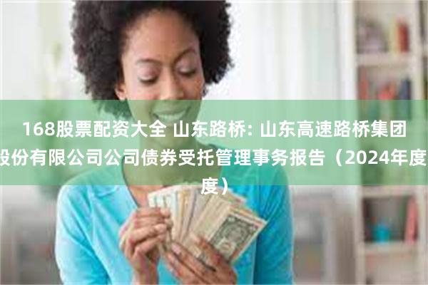 168股票配资大全 山东路桥: 山东高速路桥集团股份有限公司公司债券受托管理事务报告(2024年度)