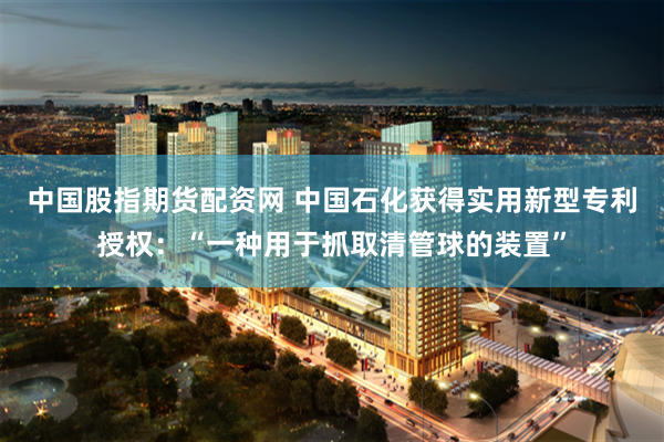 中国股指期货配资网 中国石化获得实用新型专利授权：“一种用于抓取清管球的装置”