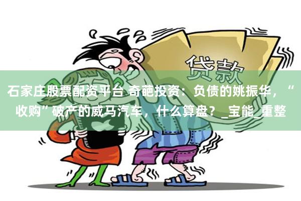石家庄股票配资平台 奇葩投资：负债的姚振华，“收购”破产的威马汽车，什么算盘？_宝能_重整
